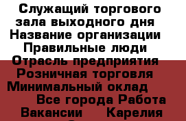 Служащий торгового зала выходного дня › Название организации ­ Правильные люди › Отрасль предприятия ­ Розничная торговля › Минимальный оклад ­ 30 000 - Все города Работа » Вакансии   . Карелия респ.,Сортавала г.